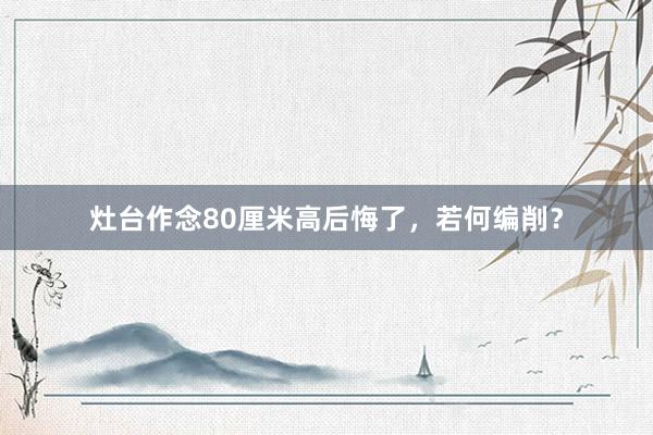 灶台作念80厘米高后悔了，若何编削？